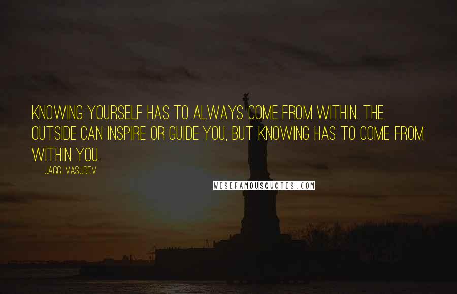 Jaggi Vasudev Quotes: Knowing yourself has to always come from within. The outside can inspire or guide you, but knowing has to come from within you.