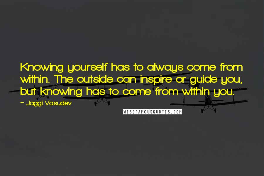 Jaggi Vasudev Quotes: Knowing yourself has to always come from within. The outside can inspire or guide you, but knowing has to come from within you.