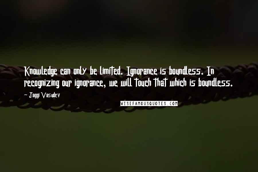 Jaggi Vasudev Quotes: Knowledge can only be limited. Ignorance is boundless. In recognizing our ignorance, we will touch that which is boundless.