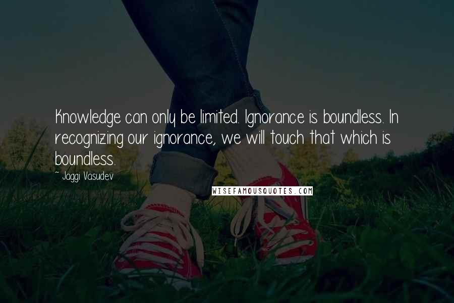 Jaggi Vasudev Quotes: Knowledge can only be limited. Ignorance is boundless. In recognizing our ignorance, we will touch that which is boundless.