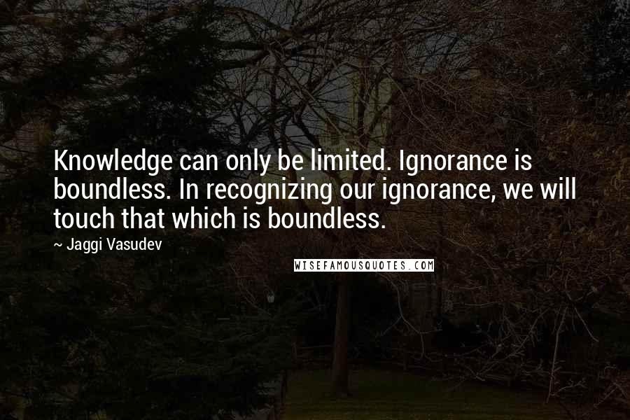 Jaggi Vasudev Quotes: Knowledge can only be limited. Ignorance is boundless. In recognizing our ignorance, we will touch that which is boundless.