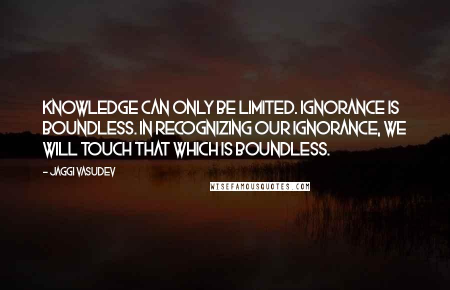 Jaggi Vasudev Quotes: Knowledge can only be limited. Ignorance is boundless. In recognizing our ignorance, we will touch that which is boundless.