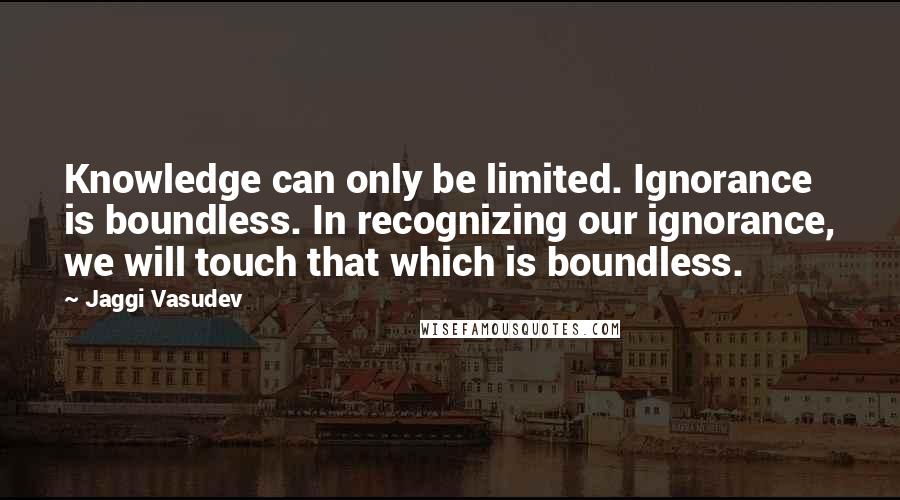 Jaggi Vasudev Quotes: Knowledge can only be limited. Ignorance is boundless. In recognizing our ignorance, we will touch that which is boundless.