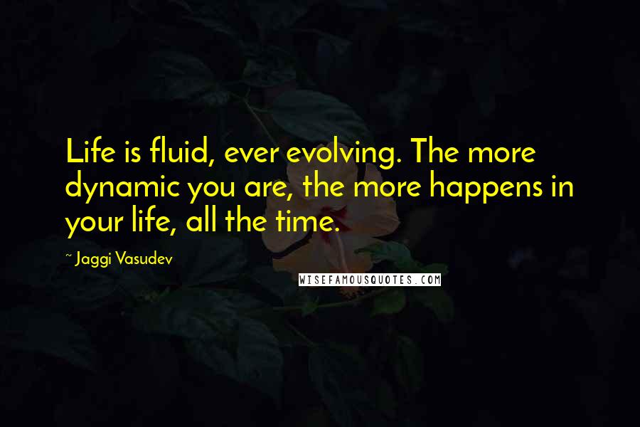 Jaggi Vasudev Quotes: Life is fluid, ever evolving. The more dynamic you are, the more happens in your life, all the time.