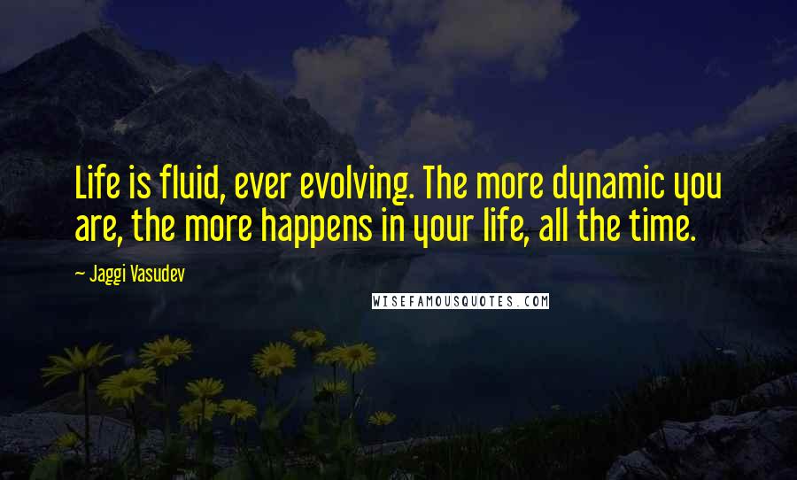 Jaggi Vasudev Quotes: Life is fluid, ever evolving. The more dynamic you are, the more happens in your life, all the time.