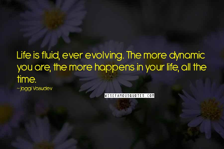 Jaggi Vasudev Quotes: Life is fluid, ever evolving. The more dynamic you are, the more happens in your life, all the time.