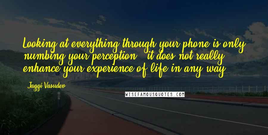 Jaggi Vasudev Quotes: Looking at everything through your phone is only numbing your perception - it does not really enhance your experience of life in any way.