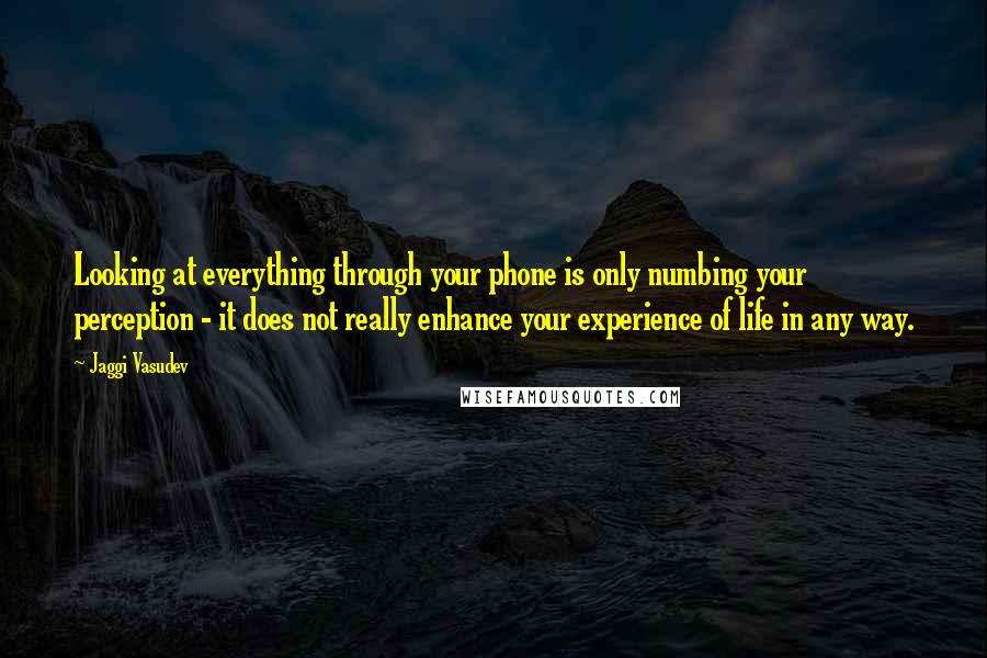 Jaggi Vasudev Quotes: Looking at everything through your phone is only numbing your perception - it does not really enhance your experience of life in any way.