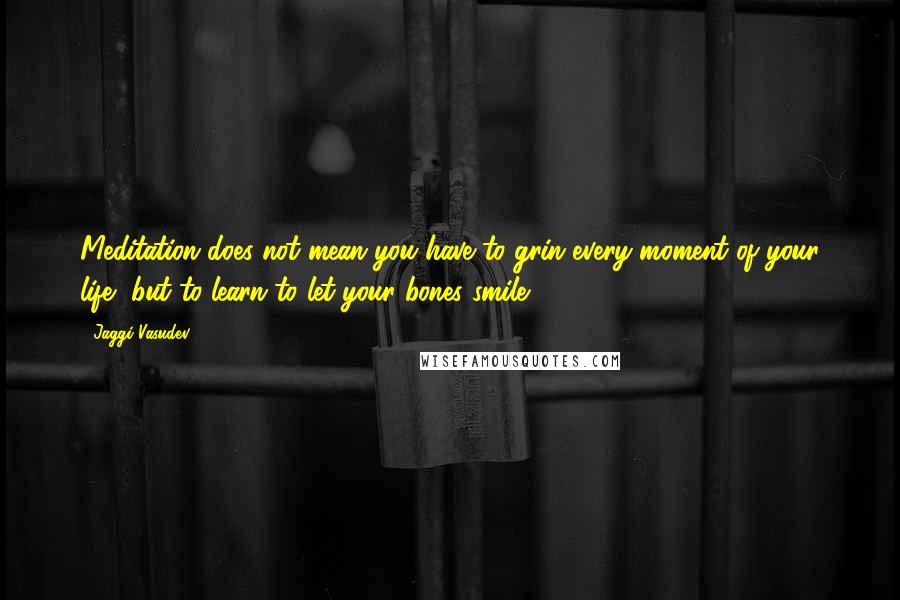 Jaggi Vasudev Quotes: Meditation does not mean you have to grin every moment of your life, but to learn to let your bones smile.