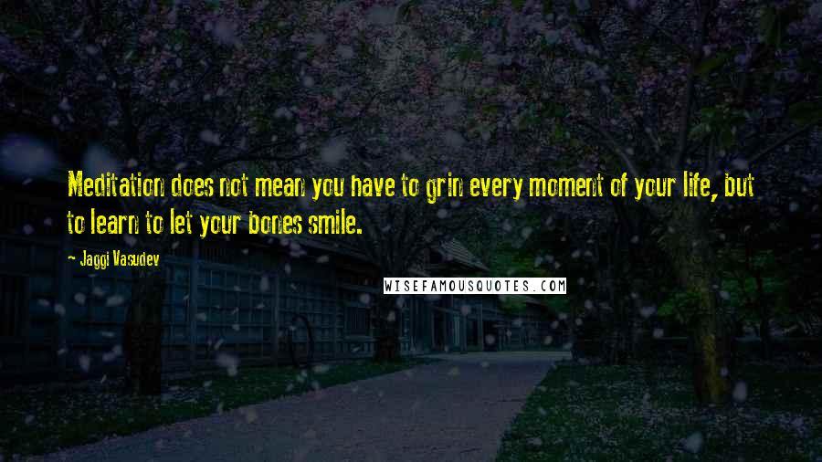 Jaggi Vasudev Quotes: Meditation does not mean you have to grin every moment of your life, but to learn to let your bones smile.