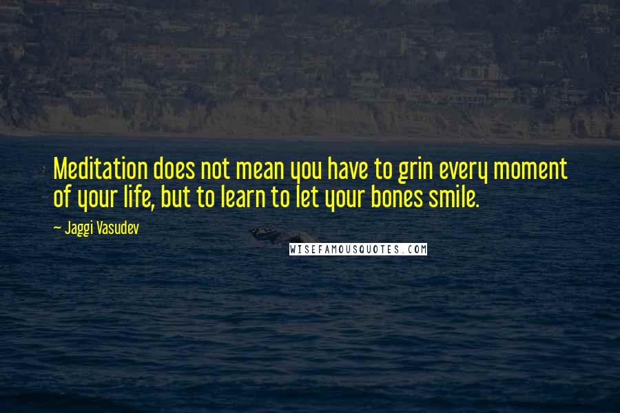 Jaggi Vasudev Quotes: Meditation does not mean you have to grin every moment of your life, but to learn to let your bones smile.