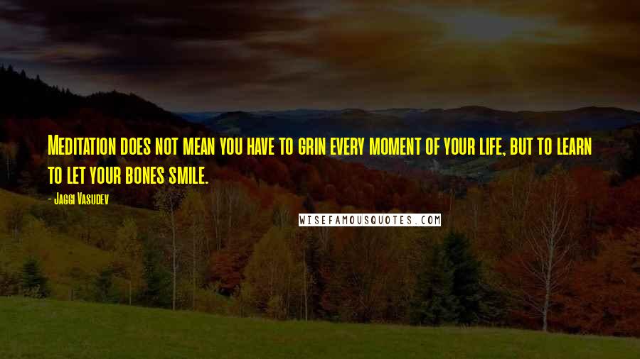 Jaggi Vasudev Quotes: Meditation does not mean you have to grin every moment of your life, but to learn to let your bones smile.