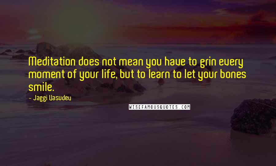 Jaggi Vasudev Quotes: Meditation does not mean you have to grin every moment of your life, but to learn to let your bones smile.