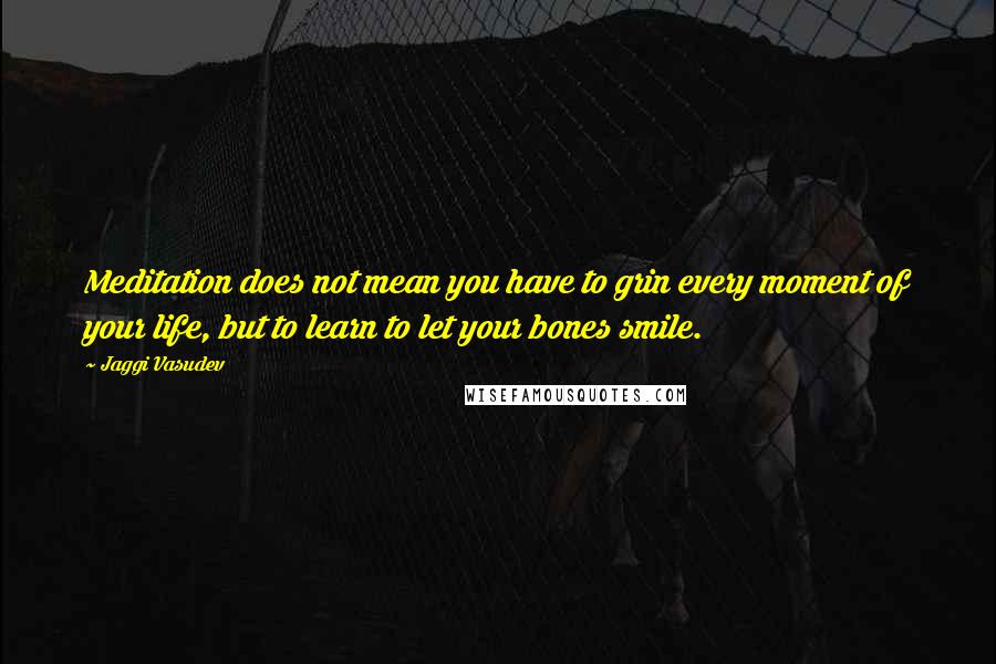 Jaggi Vasudev Quotes: Meditation does not mean you have to grin every moment of your life, but to learn to let your bones smile.