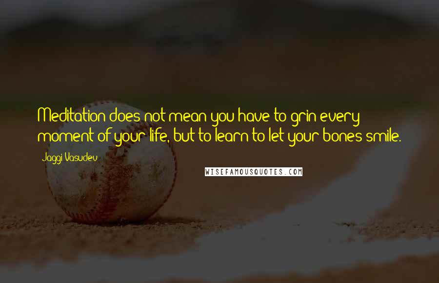 Jaggi Vasudev Quotes: Meditation does not mean you have to grin every moment of your life, but to learn to let your bones smile.