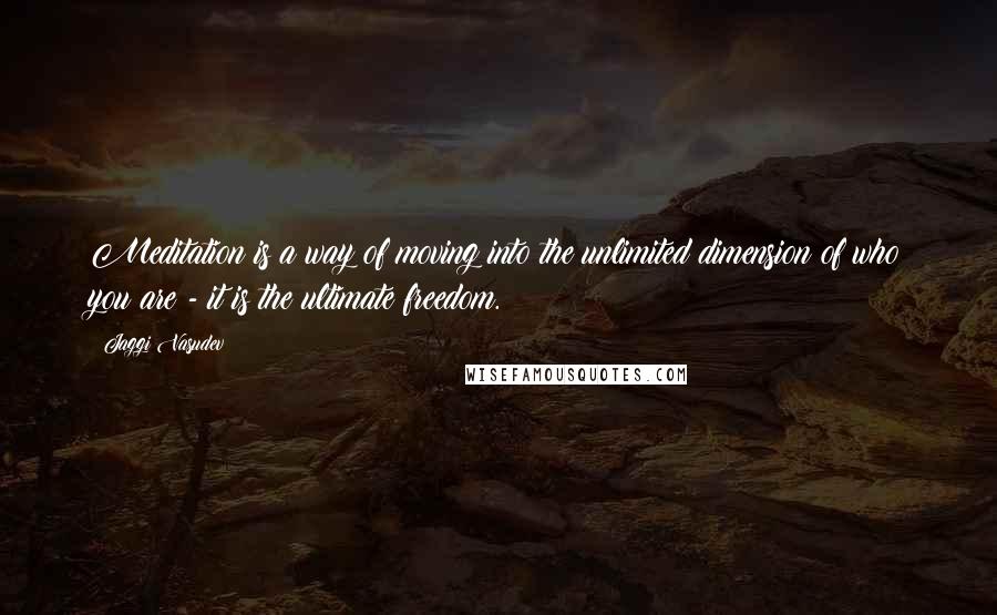 Jaggi Vasudev Quotes: Meditation is a way of moving into the unlimited dimension of who you are - it is the ultimate freedom.