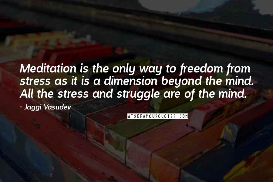 Jaggi Vasudev Quotes: Meditation is the only way to freedom from stress as it is a dimension beyond the mind. All the stress and struggle are of the mind.