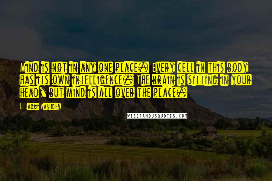 Jaggi Vasudev Quotes: Mind is not in any one place. Every cell in this body has its own intelligence. The brain is sitting in your head, but mind is all over the place.