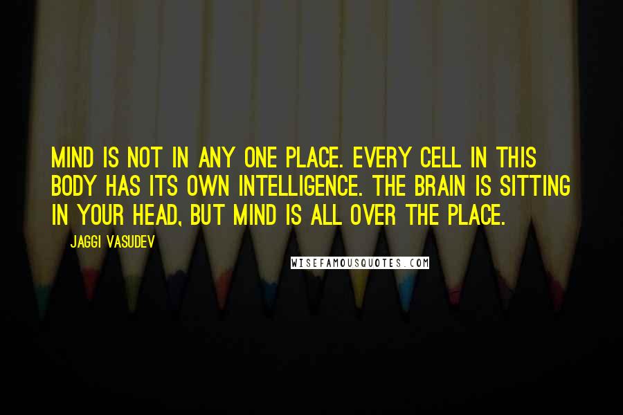 Jaggi Vasudev Quotes: Mind is not in any one place. Every cell in this body has its own intelligence. The brain is sitting in your head, but mind is all over the place.