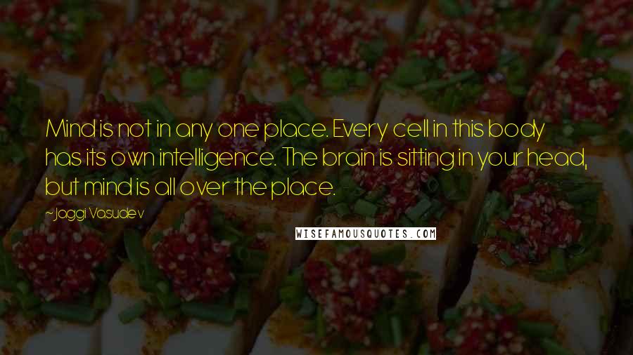 Jaggi Vasudev Quotes: Mind is not in any one place. Every cell in this body has its own intelligence. The brain is sitting in your head, but mind is all over the place.