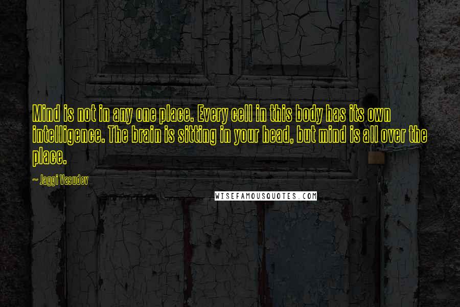 Jaggi Vasudev Quotes: Mind is not in any one place. Every cell in this body has its own intelligence. The brain is sitting in your head, but mind is all over the place.