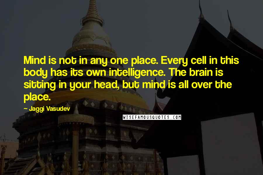 Jaggi Vasudev Quotes: Mind is not in any one place. Every cell in this body has its own intelligence. The brain is sitting in your head, but mind is all over the place.