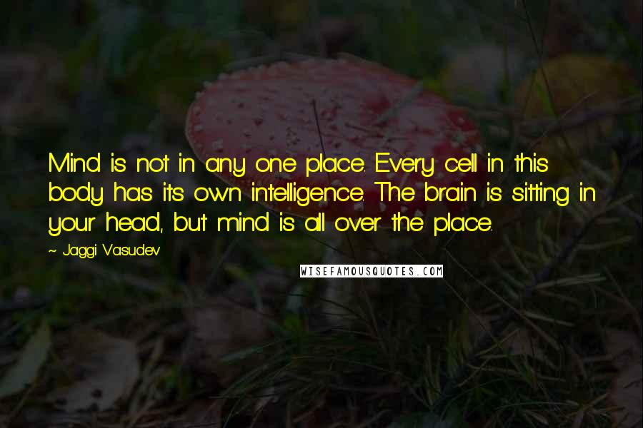 Jaggi Vasudev Quotes: Mind is not in any one place. Every cell in this body has its own intelligence. The brain is sitting in your head, but mind is all over the place.