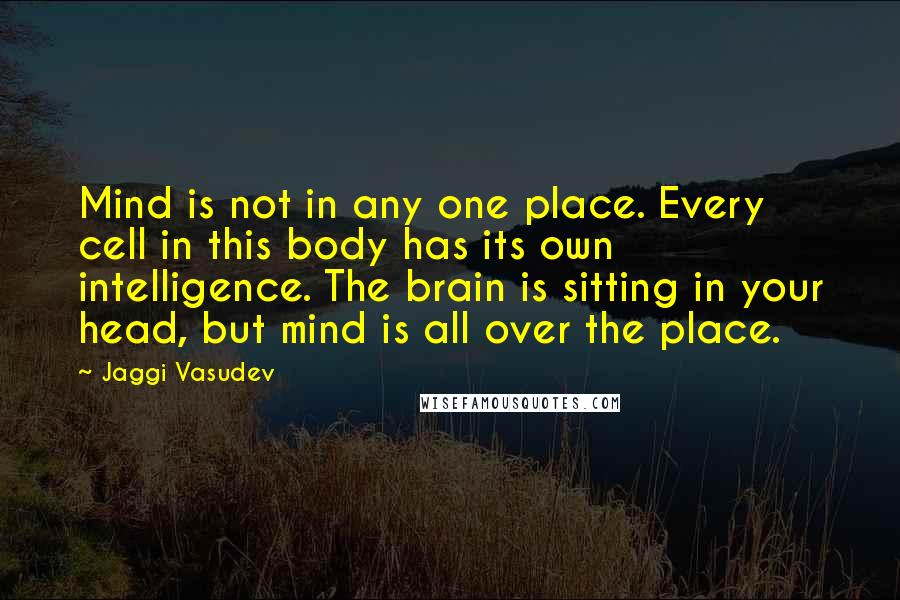 Jaggi Vasudev Quotes: Mind is not in any one place. Every cell in this body has its own intelligence. The brain is sitting in your head, but mind is all over the place.