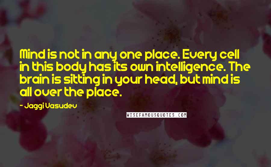 Jaggi Vasudev Quotes: Mind is not in any one place. Every cell in this body has its own intelligence. The brain is sitting in your head, but mind is all over the place.