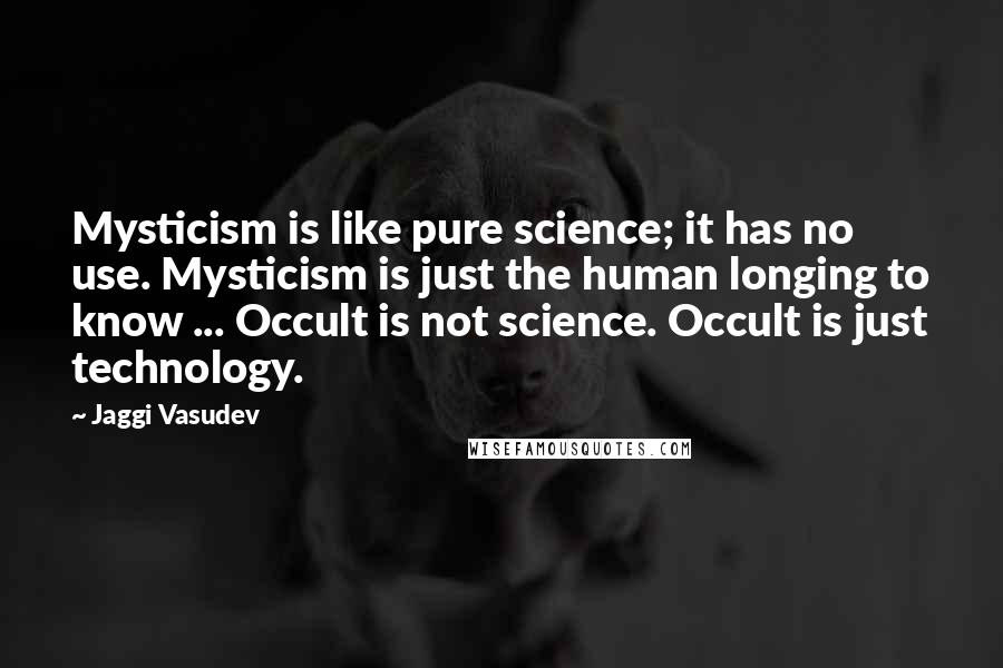 Jaggi Vasudev Quotes: Mysticism is like pure science; it has no use. Mysticism is just the human longing to know ... Occult is not science. Occult is just technology.