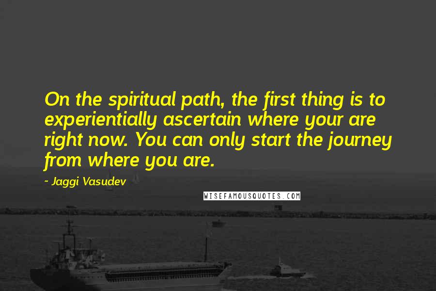 Jaggi Vasudev Quotes: On the spiritual path, the first thing is to experientially ascertain where your are right now. You can only start the journey from where you are.