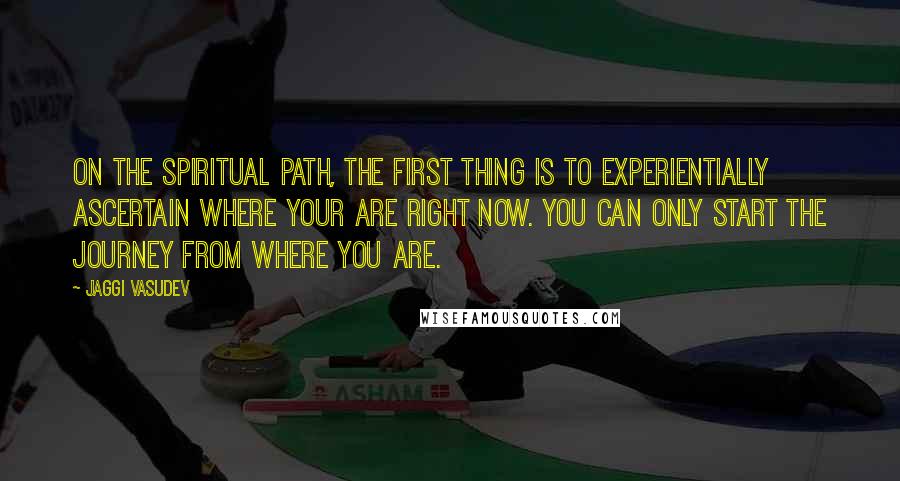 Jaggi Vasudev Quotes: On the spiritual path, the first thing is to experientially ascertain where your are right now. You can only start the journey from where you are.