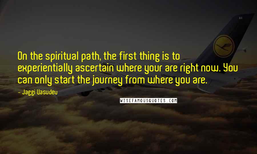 Jaggi Vasudev Quotes: On the spiritual path, the first thing is to experientially ascertain where your are right now. You can only start the journey from where you are.