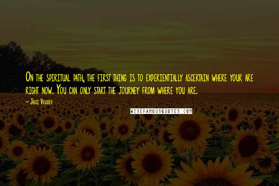 Jaggi Vasudev Quotes: On the spiritual path, the first thing is to experientially ascertain where your are right now. You can only start the journey from where you are.