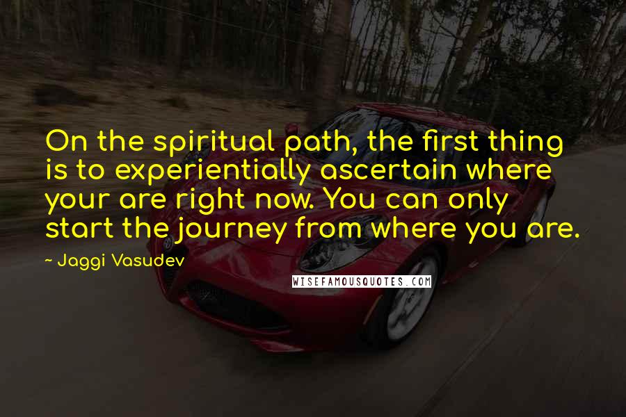 Jaggi Vasudev Quotes: On the spiritual path, the first thing is to experientially ascertain where your are right now. You can only start the journey from where you are.