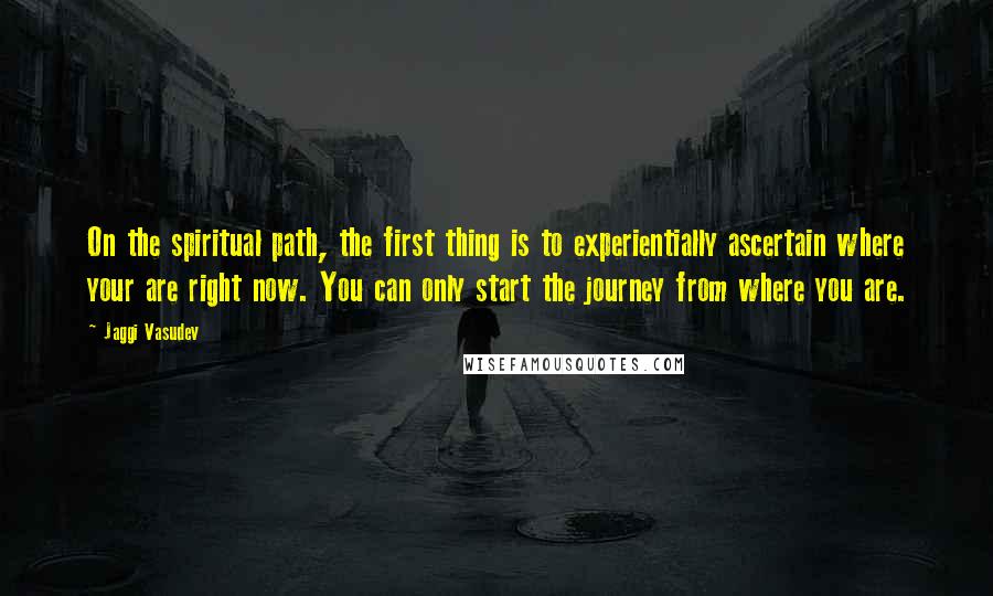 Jaggi Vasudev Quotes: On the spiritual path, the first thing is to experientially ascertain where your are right now. You can only start the journey from where you are.