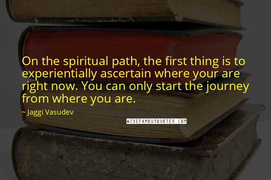 Jaggi Vasudev Quotes: On the spiritual path, the first thing is to experientially ascertain where your are right now. You can only start the journey from where you are.