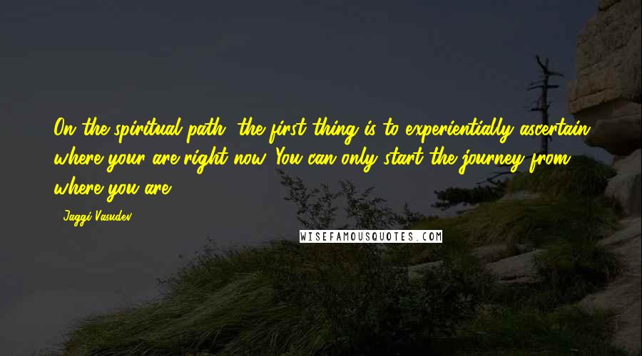 Jaggi Vasudev Quotes: On the spiritual path, the first thing is to experientially ascertain where your are right now. You can only start the journey from where you are.