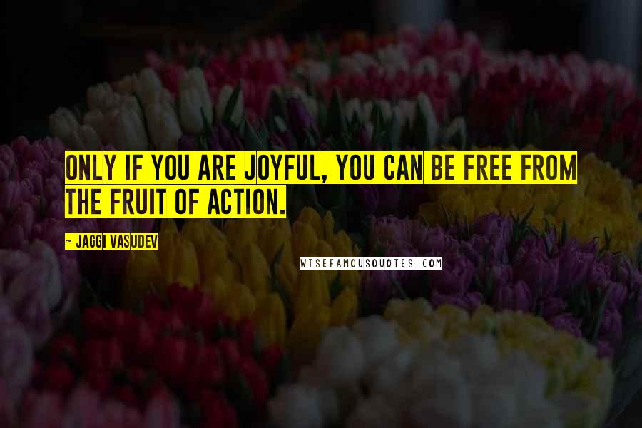 Jaggi Vasudev Quotes: Only if you are joyful, you can be free from the fruit of action.