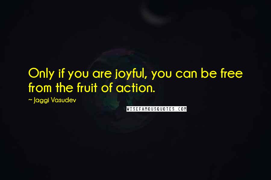 Jaggi Vasudev Quotes: Only if you are joyful, you can be free from the fruit of action.