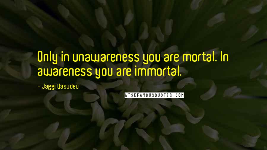 Jaggi Vasudev Quotes: Only in unawareness you are mortal. In awareness you are immortal.