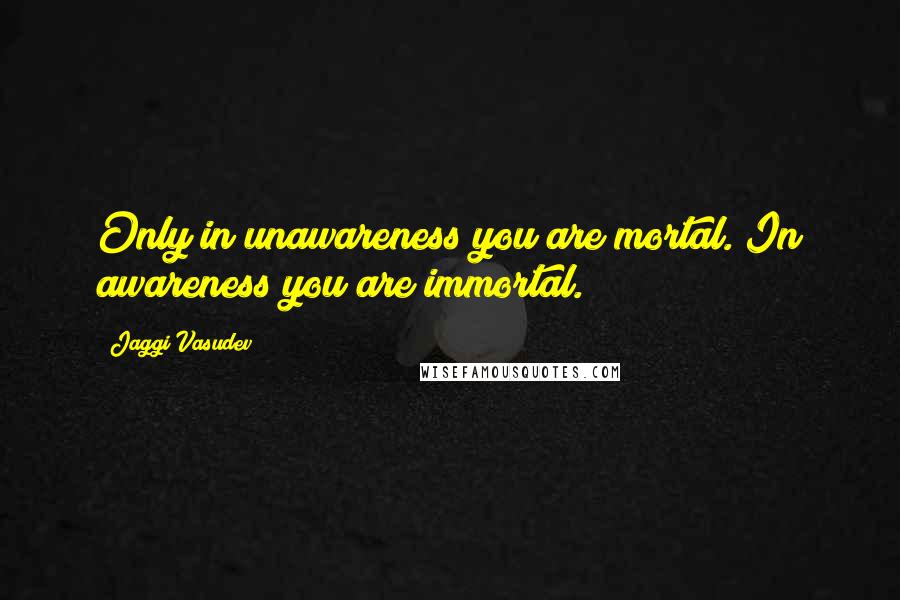 Jaggi Vasudev Quotes: Only in unawareness you are mortal. In awareness you are immortal.