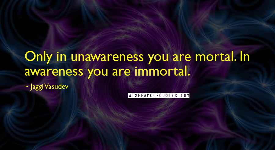 Jaggi Vasudev Quotes: Only in unawareness you are mortal. In awareness you are immortal.