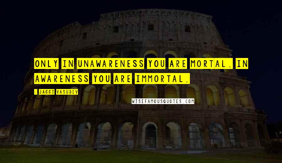 Jaggi Vasudev Quotes: Only in unawareness you are mortal. In awareness you are immortal.