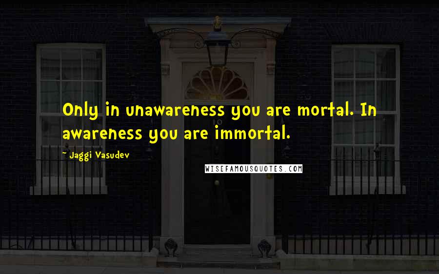 Jaggi Vasudev Quotes: Only in unawareness you are mortal. In awareness you are immortal.