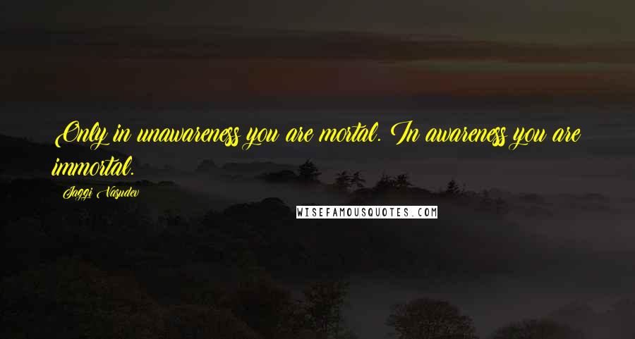 Jaggi Vasudev Quotes: Only in unawareness you are mortal. In awareness you are immortal.