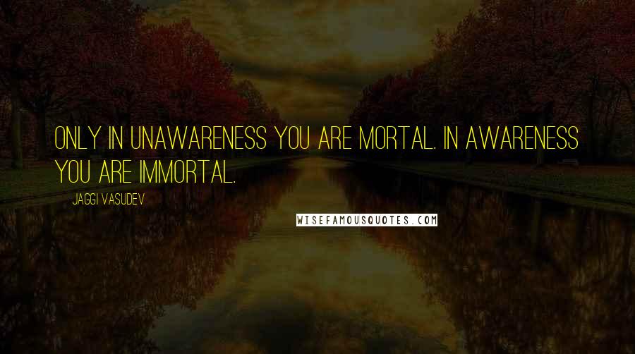 Jaggi Vasudev Quotes: Only in unawareness you are mortal. In awareness you are immortal.