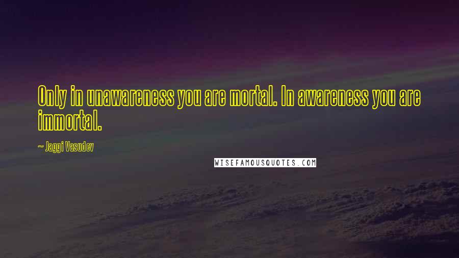 Jaggi Vasudev Quotes: Only in unawareness you are mortal. In awareness you are immortal.