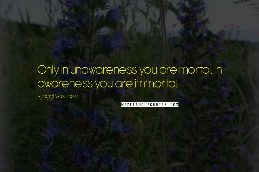 Jaggi Vasudev Quotes: Only in unawareness you are mortal. In awareness you are immortal.