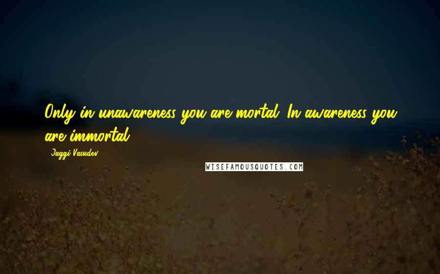 Jaggi Vasudev Quotes: Only in unawareness you are mortal. In awareness you are immortal.